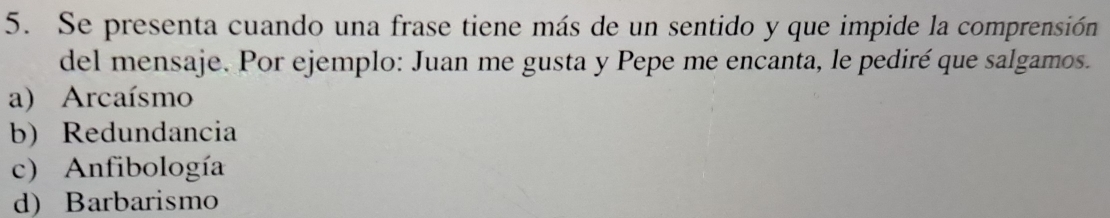 Se presenta cuando una frase tiene más de un sentido y que impide la comprensión
del mensaje. Por ejemplo: Juan me gusta y Pepe me encanta, le pediré que salgamos.
a) Arcaísmo
b) Redundancia
c) Anfibología
d) Barbarismo