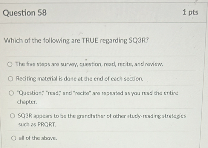 Which of the following are TRUE regarding SQ3R?
The five steps are survey, question, read, recite, and review,
Reciting material is done at the end of each section.
"Question," "read," and "recite" are repeated as you read the entire
chapter.
SQ3R appears to be the grandfather of other study-reading strategies
such as PRQRT.
all of the above.