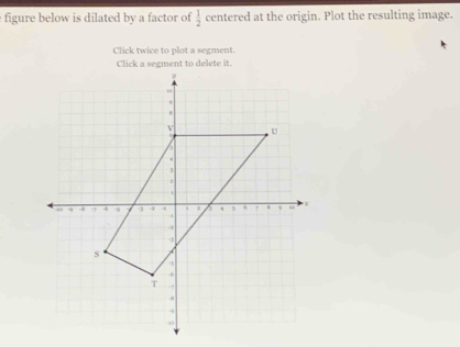 figure below is dilated by a factor of  1/2  centered at the origin. Plot the resulting image. 
Click twice to plot a segment