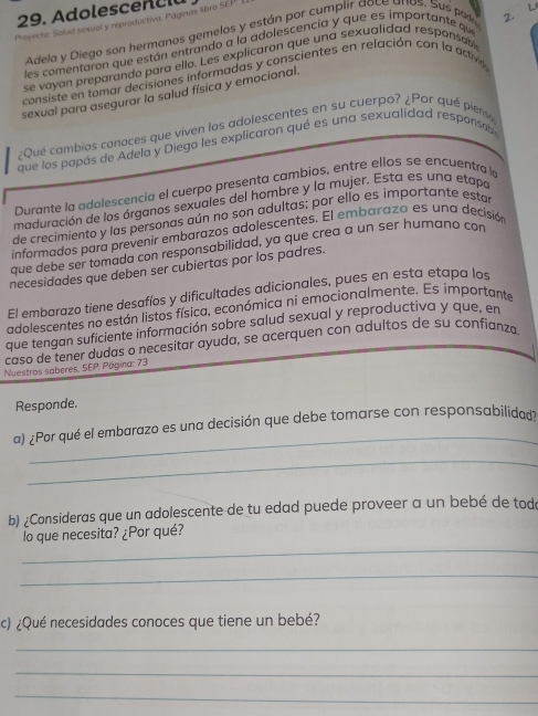 Adolescen  c lu
Proyecto: Salud sexual y reproductiva. Páginas libro SEP! I
L
Adela y Diego son hermanos gemelos y están por cumplir aoce anos. Sus por
les comentaron que están entrando a la adolescencia y que es importante qu
se vayan preparando para ello. Les explicaron que una sexualidad responsobl 2.
consiste en tomar decisiones informadas y conscientes en relación con la active
sexual para asegurar la salud física y emocional.
¿Qué cambios conaces que viven los adolescentes en su cuerpo? ¿Por qué pient
que los papás de Adela y Diego les explicaron qué es una sexualidad responsable
Durante la adolescencia el cuerpo presenta cambios, entre ellos se encuentra 
maduración de los órganos sexuales del hombre y la mujer. Esta es una etapa
de crecimiento y las personas aún no son adultas; por ello es importante estar
informados para prevenir embarazos adolescentes. El embarazo es una decisión
que debe ser tomada con responsabilidad, ya que crea a un ser humano con
necesidades que deben ser cubiertas por los padres.
El embarazo tiene desafíos y dificultades adicionales, pues en esta etapa los
adolescentes no están listos física, económica ni emocionalmente. Es importante
que tengan suficiente información sobre salud sexual y reproductiva y que, en
Nuestros saberes, SEP. caso de tener dudas o necesitar ayuda, se acerquen con adultos de su confianza
Pógina: 73
Responde.
_
a) ¿Por qué el embarazo es una decisión que debe tomarse con responsabilidad?
_
b) ¿Consideras que un adolescente de tu edad puede proveer a un bebé de tod
_
lo que necesita? ¿Por qué?
_
c) ¿Qué necesidades conoces que tiene un bebé?
_
_
_