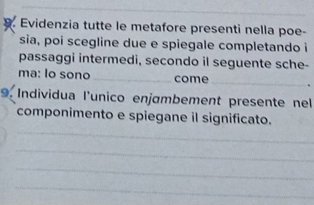 Evidenzia tutte le metafore presenti nella poe- 
sia, poi scegline due e spiegale completando i 
passaggi intermedi, secondo il seguente sche- 
ma: lo sono _come_ 
9. Individua l'unico enjɑmbement presente nel 
_ 
componimento e spiegane il significato. 
_ 
_ 
_