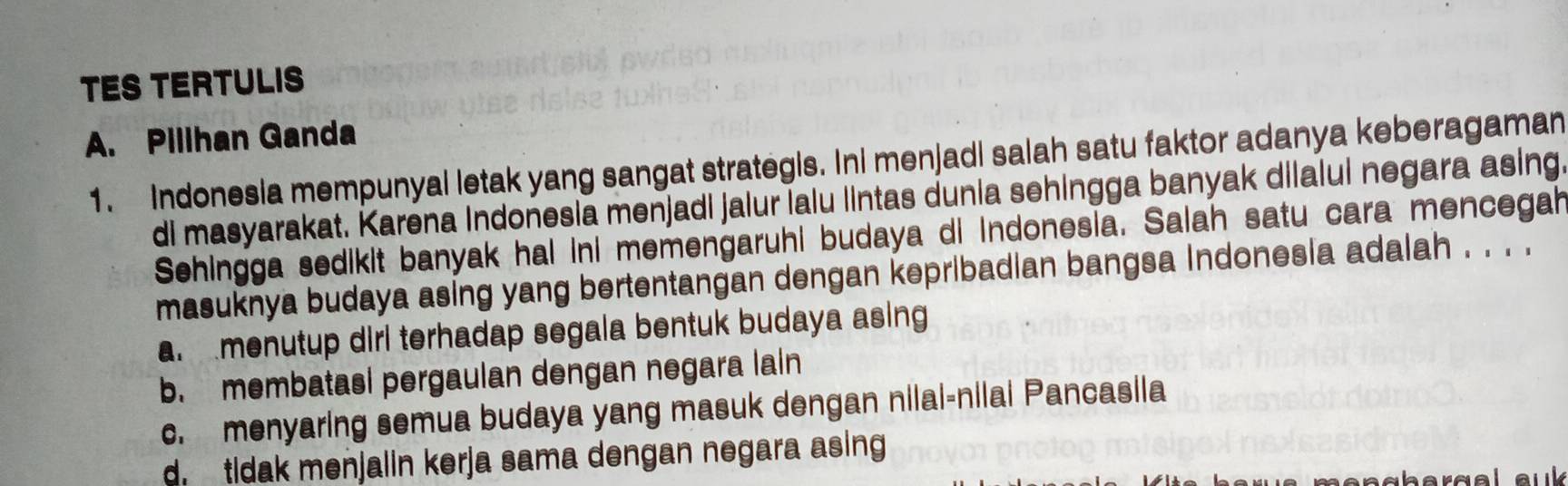 TES TERTULIS
A. Pillhan Ganda
1. Indonesia mempunyal letak yang sangat strategis. Ini menjadi salah satu faktor adanya keberagaman
di masyarakat. Karena Indonesia menjadi jalur lalu lintas dunia sehingga banyak dilalui negara asing.
Sehingga sedikit banyak hai ini memengaruhi budaya di indonesia. Salah satu cara mencegah
masuknya budaya asing yang bertentangan dengan kepribadian bangsa Indonesia adalah . . . .
a menutup dirl terhadap segala bentuk budaya asing
b. membatasi pergaulan dengan negara lain
c. menyaring semua budaya yang masuk dengan nilai-nilai Pancasila
d tidak menjalin kerja sama dengan negara asing