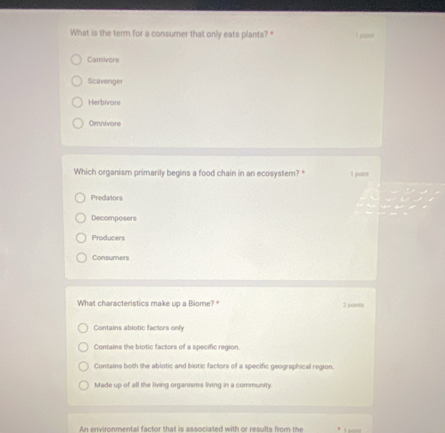 What is the term for a consumer that only eats plants? " I pant
Camivore
Scavenger
Herbivore
Omnivore
Which organism primarily begins a food chain in an ecosystem? * 1 point
Predators
Decomposers
Producers
Consumers
What characteristics make up a Biome? * 2 points
Contains abiotic factors only
Contains the biotic factors of a specific region.
Contains both the abiotic and biotic factors of a specific geographical region.
Made up of all the living organisms living in a community.
An environmental factor that is associated with or results from the