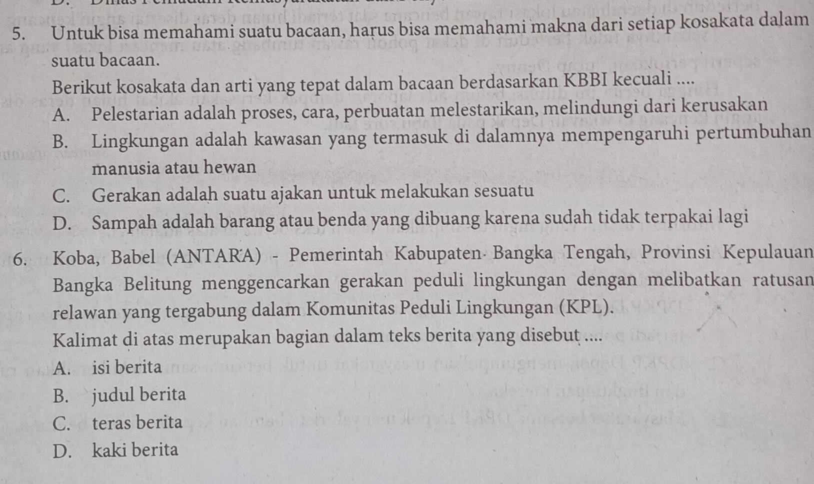 Untuk bisa memahami suatu bacaan, harus bisa memahami makna dari setiap kosakata dalam
suatu bacaan.
Berikut kosakata dan arti yang tepat dalam bacaan berdasarkan KBBI kecuali ....
A. Pelestarian adalah proses, cara, perbuatan melestarikan, melindungi dari kerusakan
B. Lingkungan adalah kawasan yang termasuk di dalamnya mempengaruhi pertumbuhan
manusia atau hewan
C. Gerakan adalah suatu ajakan untuk melakukan sesuatu
D. Sampah adalah barang atau benda yang dibuang karena sudah tidak terpakai lagi
6. Koba, Babel (ANTARA) - Pemerintah Kabupaten Bangka Tengah, Provinsi Kepulauan
Bangka Belitung menggencarkan gerakan peduli lingkungan dengan melibatkan ratusan
relawan yang tergabung dalam Komunitas Peduli Lingkungan (KPL).
Kalimat di atas merupakan bagian dalam teks berita yang disebut ....
A. isi berita
B. judul berita
C. teras berita
D. kaki berita