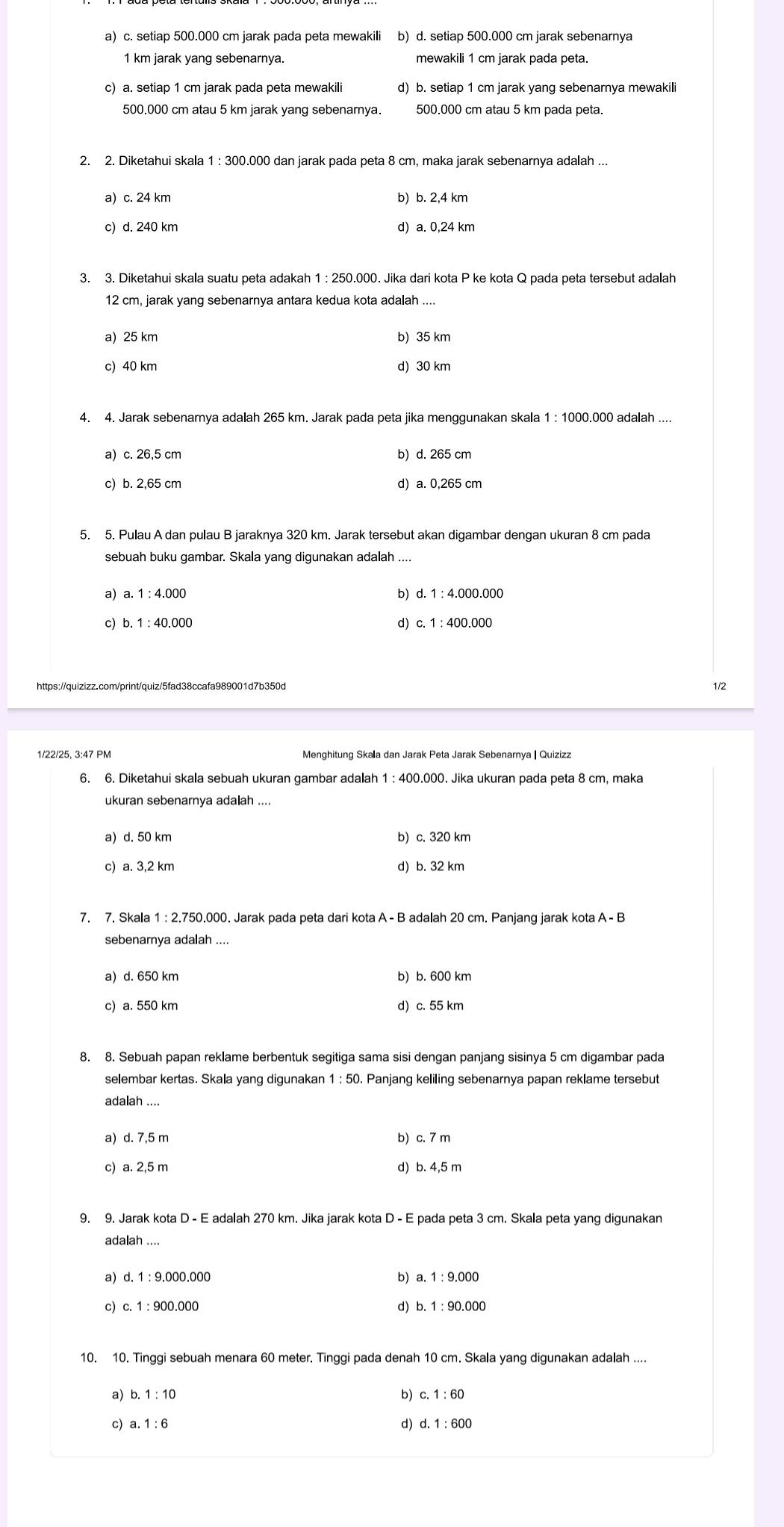 a) c. setiap 500.000 cm jarak pada peta mewakili b) d. setiap 500.000 cm jarak sebenarnya
1 km jarak yang sebenarnya.
c) a. setiap 1 cm jarak pada peta mewakili d) b. setiap 1 cm jarak yang sebenarnya mewakili
500.000 cm atau 5 km jarak yang sebenarnya. 500.000 cm atau 5 km pada peta.
2. 2. Diketahui skala 1 : 300.000 dan jarak pada peta 8 cm, maka jarak sebenarnya adalah ...
a) c. 24 km b) b. 2,4 km
c) d. 240 km d) a. 0,24 km
3. 3. Diketahui skala suatu peta adakah 1 : 250.000. Jika dari kota P ke kota Q pada peta tersebut adalah
12 cm, jarak yang sebenarnya antara kedua kota adalah ....
a) 25 km b) 35 km
c) 40 km d) 30 km
4. 4. Jarak sebenarnya adalah 265 km. Jarak pada peta jika menggunakan skala 1 : 1000.000 adalah ....
a) c.26,5 cm b) d. 265 cm
c) b. 2,65 cm d) a. 0,265 cm
5. 5. Pulau A dan pulau B jaraknya 320 km. Jarak tersebut akan digambar dengan ukuran 8 cm pada
sebuah buku gambar. Skala yang digunakan adalah ....
a) a.1:4.000 d.1:4.000.000
b)
c)
d)
https://quizizz.com/print/quiz/5fad38ccafa989001d7b350d 1/2
1/22/25, 3:47 PM Menghitung Skala dan Jarak Peta Jarak Sebenarnya | Quizizz
6. 6. Diketahui skala sebuah ukuran gambar adalah 1 : 400.000. Jika ukuran pada peta 8 cm, maka
ukuran sebenarnya adalah ....
a) d. 50 km b) c. 320 km
c) a. 3,2 km d) b. 32 km
7. 7. Skala 1 : 2.750.000. Jarak pada peta dari kota A - B adalah 20 cm. Panjang jarak kota A - B
sebenarnya adalah ....
a) d. 650 km b) b. 600 km
c) a. 550 km d) c. 55 km
8. 8. Sebuah papan reklame berbentuk segitiga sama sisi dengan panjang sisinya 5 cm digambar pada
selembar kertas. Skala yang digunakan 1 : 50. Panjang keliling sebenarnya papan reklame tersebut
adalah ....
a) d. 7,5 m b) c. 7 m
c) a. 2,5 m d) b. 4,5 m
9. 9. Jarak kota D - E adalah 270 km. Jika jarak kota D - E pada peta 3 cm. Skala peta yang digunakan
ada lah...
a) d.1:9.000.000 b) a.1:9.000
c) c.1:900.000 d) b.1:90.000
10. 10. Tinggi sebuah menara 60 meter. Tinggi pada denah 10 cm. Skala yang digunakan adalah ....
a) b. 1:10 b) c. 1:60
c) a.1:6 d) d.1:600