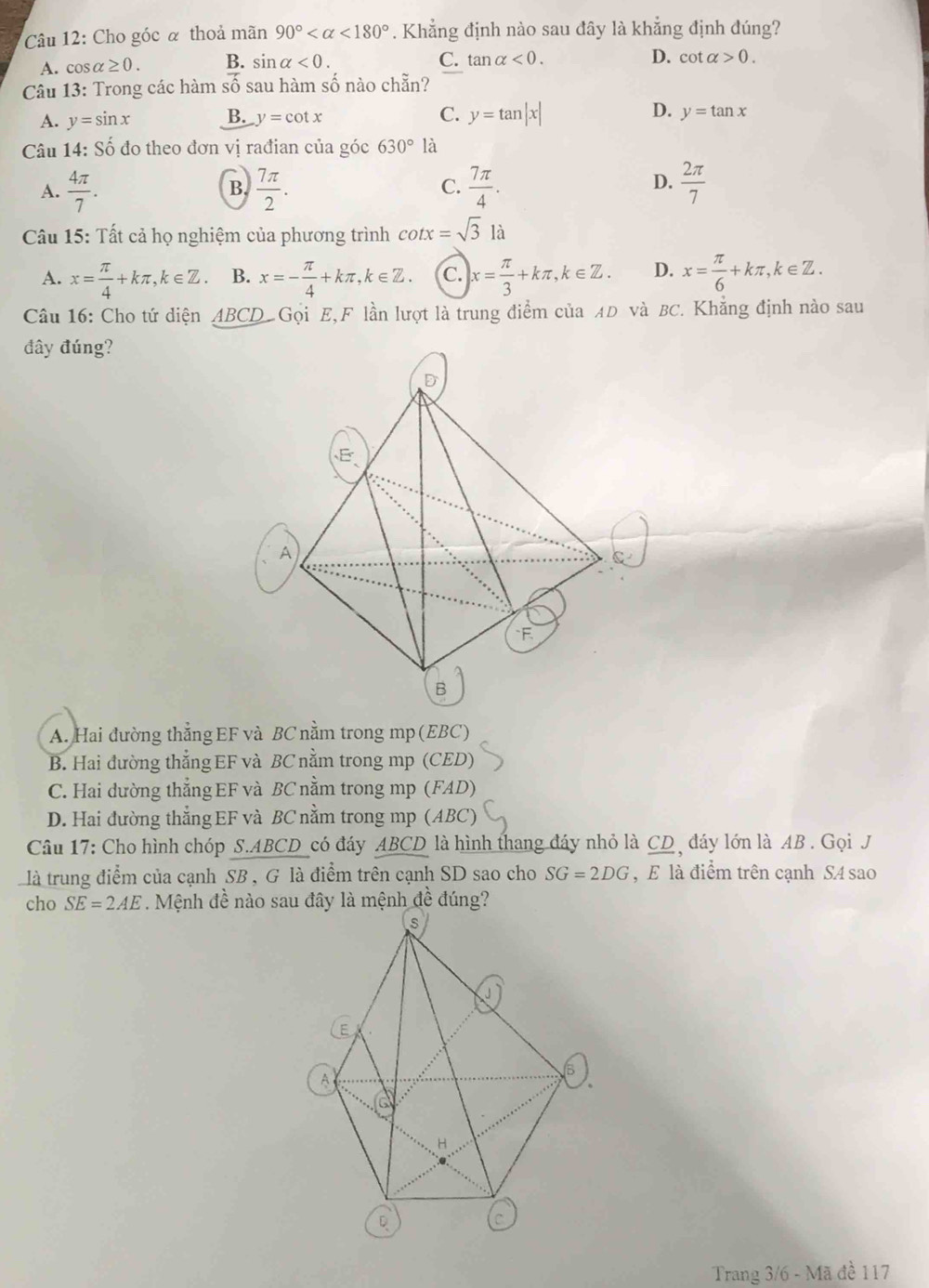 Cho góc α thoả mãn 90° <180°. Khẳng định nào sau đây là khẳng định đúng?
A. cos alpha ≥ 0. B. sin alpha <0. C. tar alpha <0. D. cot alpha >0.
Câu 13: Trong các hàm số sau hàm số nào chẵn?
A. y=sin x B. y=cot x C. y=tan |x| D. y=tan x
Câu 14: Số đo theo đơn vị rađian của góc 630° là
D.
A.  4π /7 .  7π /2 . C.  7π /4 .  2π /7 
B.
Câu 15: Tất cả họ nghiệm của phương trình cot x=sqrt(3) là
A. x= π /4 +kπ ,k∈ Z. B. x=- π /4 +kπ ,k∈ Z. C. x= π /3 +kπ ,k∈ Z. D. x= π /6 +kπ ,k∈ Z.
Câu 16: Cho tứ diện ABCD Gọi E,F lần lượt là trung điểm của AD và BC. Khẳng định nào sau
đây đúng?
A. Hai đường thẳng EF và BC nằm trong mp (EBC)
B. Hai đường thẳng EF và BC nằm trong mp (CED)
C. Hai dường thẳng EF và BC nằm trong mp (FAD)
D. Hai đường thẳng EF và BC nằm trong mp (ABC)
Câu 17: Cho hình chóp S.ABCD_có đáy ABCD là hình thang đáy nhỏ là CD , đáy lớn là AB . Gọi J
là trung điểm của cạnh SB , G là điểm trên cạnh SD sao cho SG=2DG , E là điểm trên cạnh S4 sao
cho SE=2AE
Trang 3/6 - Mã đề 117