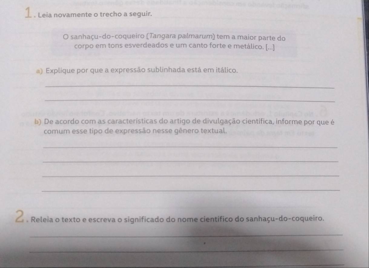 1 . Leia novamente o trecho a seguir. 
O sanhaçu-do-coqueiro (Tangara palmarum) tem a maior parte do 
corpo em tons esverdeados e um canto forte e metálico. [...] 
) Explique por que a expressão sublinhada está em itálico. 
_ 
_ 
b) De acordo com as características do artigo de divulgação científica, informe por que é 
comum esse tipo de expressão nesse gênero textual. 
_ 
_ 
_ 
_ 
O e Releia o texto e escreva o significado do nome científico do sanhaçu-do-coqueiro. 
_ 
_ 
_