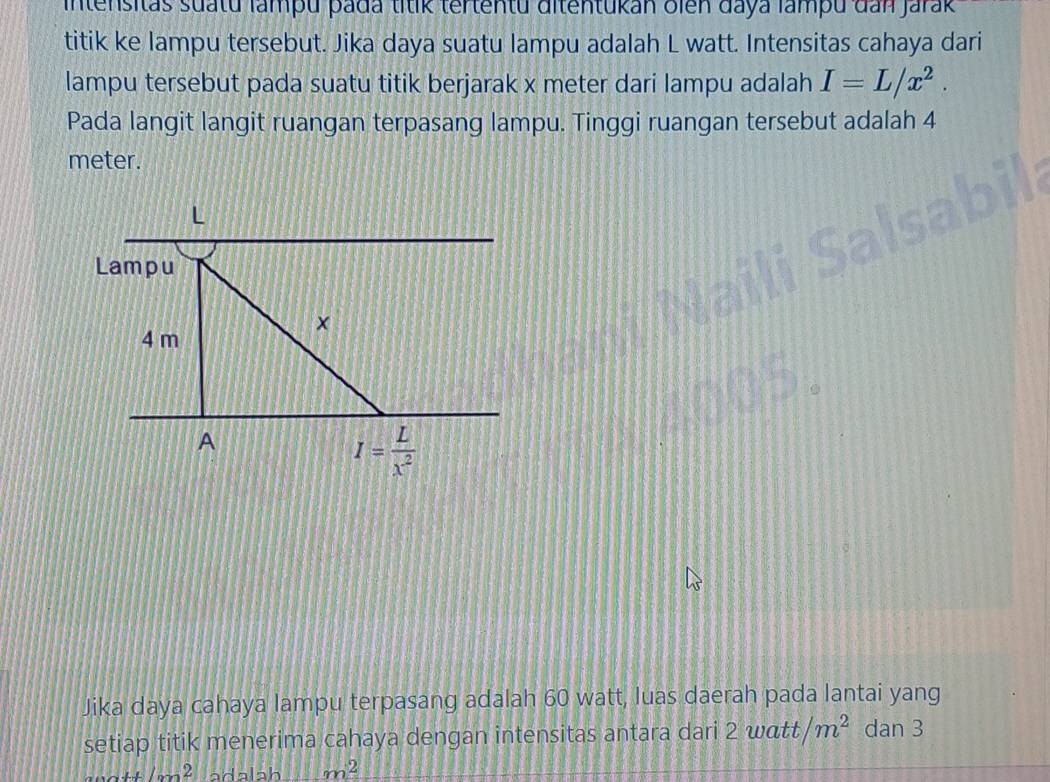 intensitas suatu lampu pada titik tertentu ditentukan oien daya lampu đan Jarak 
titik ke lampu tersebut. Jika daya suatu lampu adalah L watt. Intensitas cahaya dari 
lampu tersebut pada suatu titik berjarak x meter dari lampu adalah I=L/x^2. 
Pada langit langit ruangan terpasang lampu. Tinggi ruangan tersebut adalah 4
meter.
L
Lampu 
×
4 m
A
I= L/x^2 
Jika daya cahaya lampu terpasang adalah 60 watt, luas daerah pada lantai yang 
setiap titik menerima cahaya dengan intensitas antara dari 2 watt m^2 dan 3
11100^2+frac 1(200)^2 a d alah m^2