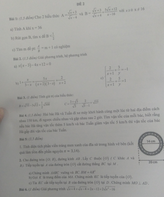 Đè 2
Bài 1: (1,5 điểm) Cho 2 biểu thức A= (sqrt(x)+3)/sqrt(x)-4  và B= (sqrt(x)+3)/sqrt(x)+4 + (5sqrt(x)+12)/x-16  với x≥ 0x!= 16
a) Tính A khi x=36
b) Rút gọn B, tìm x đề B
c) Tim m đề pt;  A/B =m+1 có nghiệm
Bài 2. (1,5 điểm) Giải phương trình, hệ phương trình
a) x(x-3)-4x+12=0
b) 1+ x/3-x = 5x/(x+2)(3-x) + 2/x+2  C beginarrayl  2/x+1 + 3/y =-1  2/x+1 + 5/y =1endarray.
Bài 3. (1 điểm) Tính giá trị của biểu thức:
B=sqrt(75)-3sqrt(12)+ 1/2 sqrt(300) C= (3+sqrt(3))/sqrt(3) - 2/sqrt(3)-1 +sqrt(27)
Bài 4. (1,5 điểm) Hai bác Hà và Tuấn đi xe máy khởi hành cùng một lúc từ hai địa điểm cách
nhau 150 km, đi ngược chiều nhau và gặp nhau sau 2 giờ. Tìm vận tốc của mỗi bác, biết rằng
nếu bác Hà tăng vận tốc thêm 5 km/h và bác Tuấn giám vận tốc 5 km/h thì vận tốc của bác
Hà gắp đôi vận tốc của bác Tuấn.
Bài 5: (3,5 điểm) 
1. Tính diện tích phần viễn tráng men xanh của đĩa sứ trong hình vẽ bên (kết
quả làm tròn đến phần nguyên π approx 3,14).
2. Cho đường tròn (O;R) , đường kính AB . Lấy C thuộc (O) ( C khác A và
B). Tiếp tuyến tại A của đường tròn (O) cất đường thẳng BC tại M . 
a) Chứng minh △ ABC vuông và BC. BM=4R^2
b) Gọi K là trung điểm của MA . Chứng minh KC là tiếp tuyến của (O).
c) Tia KC cắt tiếp tuyến tại B của đường tròn (O) tại D . Chứng minh MO⊥ AD.
Bài 6. (1 điểm) Giải phương trình sqrt(x+4)+sqrt(x-4)=2x-12+2sqrt(x^2-16)