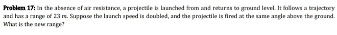 Problem 17: In the absence of air resistance, a projectile is launched from and returns to ground level. It follows a trajectory 
and has a range of 23 m. Suppose the launch speed is doubled, and the projectile is fired at the same angle above the ground. 
What is the new range?