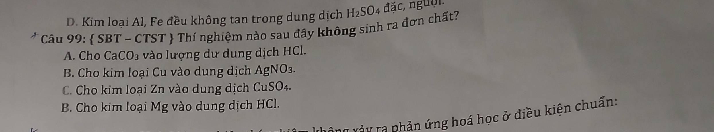 D. Kim loại Al, Fe đều không tan trong dung dịch H_2SO 4 vector da c, nguờ n
7 *Câu 99:  SBT - CTST  Thí nghiệm nào sau đây không sinh ra đơn chất?
A. Cho CaCO_3 vào lượng dư dung dịch HCl.
B. Cho kim loại Cu vào dung dịch Ag NO_3.
C. Cho kim loại Zn vào dung dịch CuS SO_4.
B. Cho kim loại Mg vào dung dịch HCl.
a r p ản ứ ng hoá học ở điều kiện chuẩn: