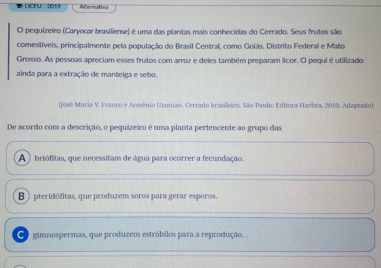 LICEU - 2019 Alternativa
O pequizeiro (Caryocar brasiliense) é uma das plantas mais conhecidas do Cerrado. Seus frutos são
comestíveis, principalmente pela população do Brasil Central, como Goiás, Distrito Federal e Mato
Grosso. As pessoas apreciam esses frutos com arroz e deles também preparam licor. O pequi é utilizado
ainda para a extração de manteiga e sebo.
(José Maria V. Franco e Armênio Uzunian. Cerrado brasileiro. São Paulo: Editora Harbra, 2010. Adaptado)
De acordo com a descrição, o pequizeiro é uma planta pertencente ao grupo das
A ) briófitas, que necessitam de água para ocorrer a fecundação.
B ) pteridófitas, que produzem soros para gerar esporos.
C gimnospermas, que produzem estróbilos para a reprodução.