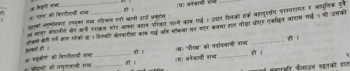 (क) सिइगो शाब्द 
(ज 'पतन' को विपरीतार्थी शब्द हो l (घ) अनेकायी शब्द 
ढ बादर कोदालीले खेत खन्दे पराक्रम गरेर आफ्ना जहान परिवार पाल्ने काम गर्छ । उदार दिलको हर्क बहादुरसंग परम्परागत र आघूनिक दुवे 
बहएको अनु्छेदबाट उपयुक्त शब्द पहिचान गरी खाली ठाउँ भनुहोस् : 
हरिकाले खेती गर्नेज्ञान रहेकोछ । दिनभरि खेतवारीमा काम गर्छ अनि सॉफमा घर गएर कलमा हात गोडा धोएर एकछिन आराम गर्छ । यो उसको 
हो । 
दिनचर्या हो । 
हो l 
(क) 'सॉकीर्ण' को विपरीतार्यी शब्द _(ख) 'पौरख' को पर्यायवाची शब्द हो 1 
ग। 'कोदालो' को लघुतावाची शब्द _हो 1 (घ) अनेकार्थी शब्द 

मंसारभरि फैलाउन रुइतको हात