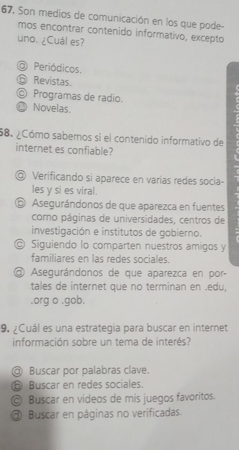 Son medios de comunicación en los que pode-
mos encontrar contenido informativo, excepto
uno. ¿Cuál es?
O Periódicos.
⑤ Revistas.
© Programas de radio.
、 Novelas.
58. ¿Cómo sabemos si el contenido informativo de
internet es confiable?

@ Verificando si aparece en varias redes socia-
les y si es viral.
⑥ Asegurándonos de que aparezca en fuentes
como páginas de universidades, centros de
investigación e institutos de gobierno.
© Siguiendo lo comparten nuestros amigos y
familiares en las redes sociales.
O Asegurándonos de que aparezca en por-
tales de internet que no terminan en .edu,
.org o .gob.
9. ¿Cuál es una estrategia para buscar en internet
información sobre un tema de interés?
@ Buscar por palabras clave.
⑤ Buscar en redes sociales.
© Buscar en videos de mis juegos favoritos.
a Buscar en páginas no verificadas.