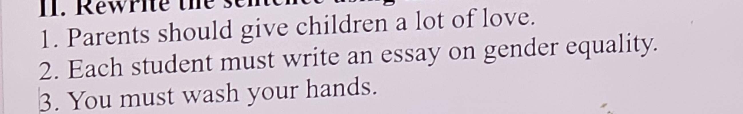 Rewrite the s 
1. Parents should give children a lot of love. 
2. Each student must write an essay on gender equality. 
3. You must wash your hands.