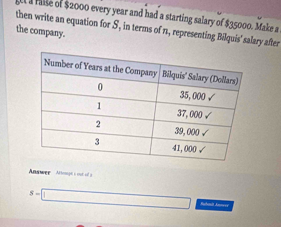 set a raise of $2000 every year and had a starting salary of $35000. Make a 
then write an equation for S, in terms of n, representing Bilquis' salary after 
the company. 
Answer Attempt 1 out of 2
S=□ Submit Answer