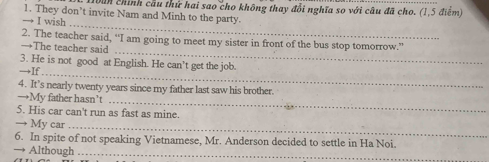 Hbun chính cầu thứ hai sao cho không thay đổi nghĩa so với câu đã cho. (1,5 điểm) 
1. They don’t invite Nam and Minh to the party. 
_ 
→ I wish 
_ 
2. The teacher said, “I am going to meet my sister in front of the bus stop tomorrow.” 
→The teacher said 
3. He is not good at English. He ca n 't get the job. 
→If_ 
4. It’s nearly twenty years since my father last saw his brother. 
→My father hasn’t_ 
5. His car can't run as fast as mine. 
→ My car_ 
6. In spite of not speaking Vietnamese, Mr. Anderson decided to settle in Ha Noi. 
→ Although_