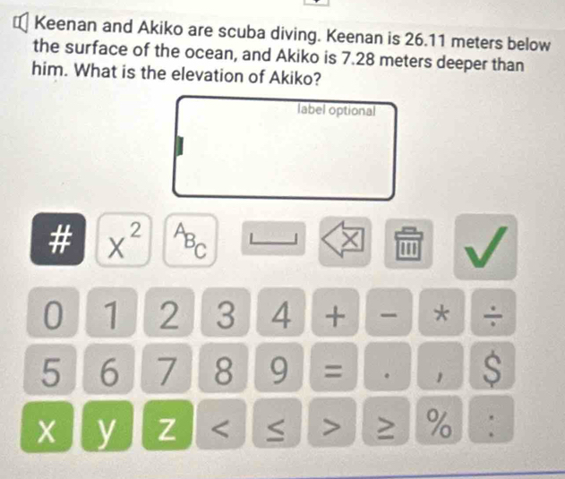 € Keenan and Akiko are scuba diving. Keenan is 26.11 meters below 
the surface of the ocean, and Akiko is 7.28 meters deeper than 
him. What is the elevation of Akiko? 
label optional 
# X^(2^AB_C) 
× ' 
0 1 2 3 4 + - * ÷
5 6 7 8 9 = 。 1 $ 
x y Z ≥ % :