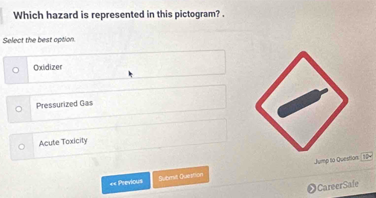 Which hazard is represented in this pictogram? .
Select the best option.
Oxidizer
Pressurized Gas
Acute Toxicity
«< Previous Submit Question Jump to Question: 10
CareerSafe