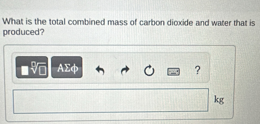 What is the total combined mass of carbon dioxide and water that is 
produced?
sqrt[□](□ ) AΣφ ?
kg