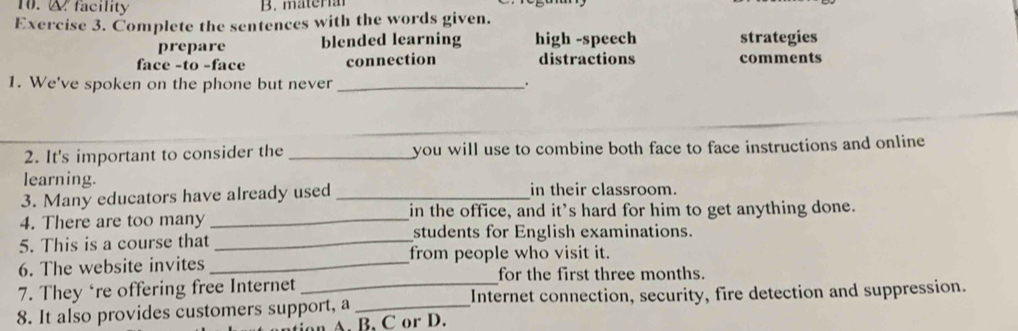 facility B. mäter
Exercise 3. Complete the sentences with the words given.
prepare blended learning high -speech strategies
face -to -face connection distractions comments
1. We've spoken on the phone but never _.
2. It's important to consider the _you will use to combine both face to face instructions and online 
learning.
3. Many educators have already used _in their classroom.
4. There are too many _in the office, and it's hard for him to get anything done.
5. This is a course that _students for English examinations.
6. The website invites _from people who visit it.
for the first three months.
7. They ‘re offering free Internet
8. It also provides customers support, a _Internet connection, security, fire detection and suppression.
A. B. C or D.