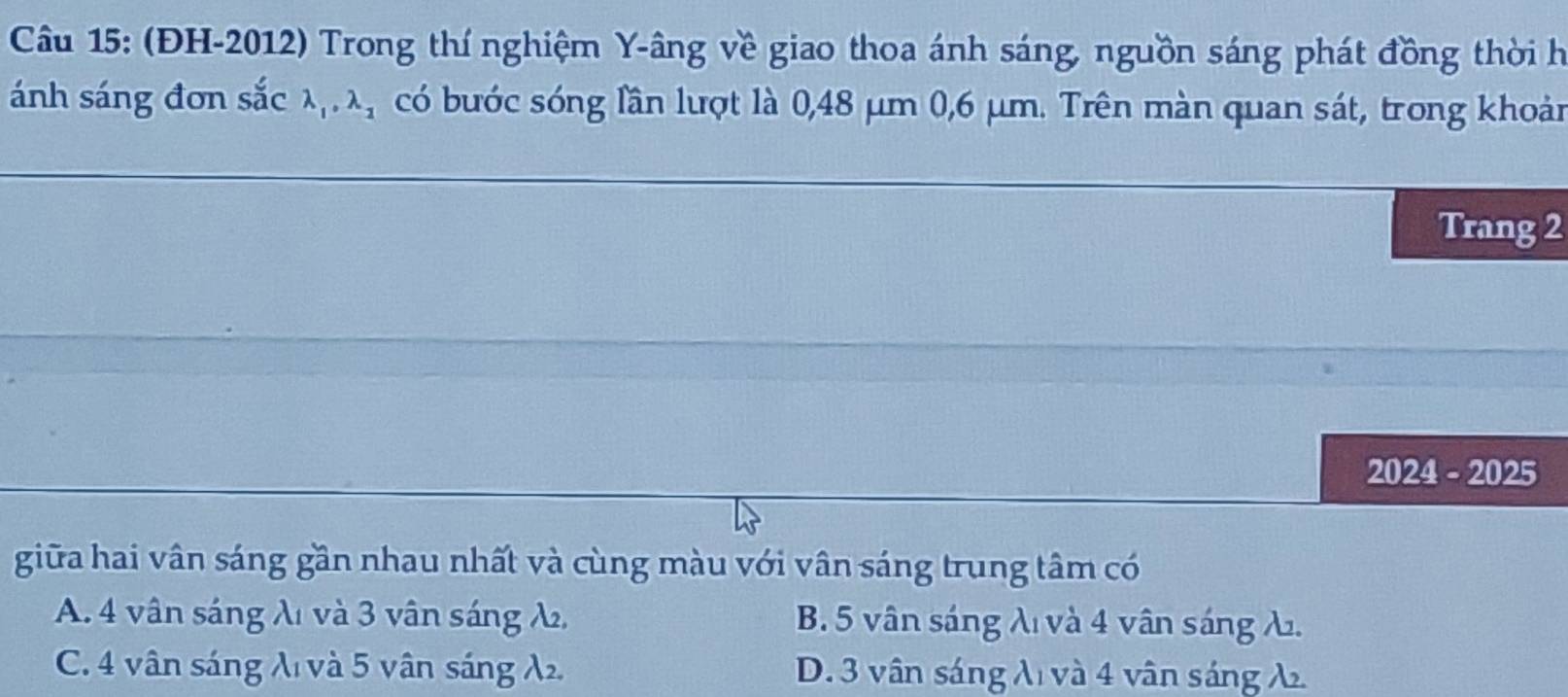 (ĐH-2012) Trong thí nghiệm Y -âng về giao thoa ánh sáng, nguồn sáng phát đồng thời h
ánh sáng đơn sắc lambda _1, lambda _2 có bước sóng lần lượt là 0,48 μm 0,6 μm. Trên màn quan sát, trong khoản
Trang 2
2024 - 2025
giữa hai vân sáng gần nhau nhất và cùng màu với vân sáng trung tâm có
A. 4 vân sáng λ1 và 3 vân sáng λ B. 5 vân sáng λ và 4 vân sáng λ.
C. 4 vân sáng λ và 5 vân sáng λ. D. 3 vân sáng λ và 4 vân sáng λ