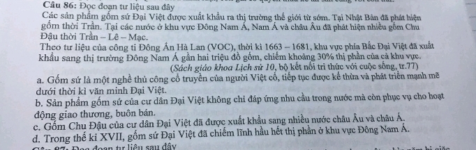 Đọc đoạn tư liệu sau đây
Các sản phẩm gốm sứ Đại Việt được xuất khẩu ra thị trường thế giới từ sớm. Tại Nhật Bàn đã phát hiện
gồm thời Trần. Tại các nước ở khu vực Đông Nam Á, Nam Á và châu Âu đã phát hiện nhiều gồm Chu
Đậu thời Trần - Lê - Mạc.
Theo tư liệu của công ti Đông Ấn Hà Lan (VOC), thời kì 1663 - 1681, khu vực phía Bắc Đại Việt đã xuất
khẩu sang thị trường Đông Nam Á gần hai triệu đồ gồm, chiếm khoảng 30% thị phần của cả khu vực.
(Sách giáo khoa Lịch sử 10, bộ kết nổi trì thức với cuộc sống, tr.77)
a. Gốm sứ là một nghề thủ công cổ truyền của người Việt cổ, tiếp tục được kế thừa và phát triển mạnh mẽ
đưới thời kỉ văn minh Đại Việt.
b. Sản phẩm gốm sứ của cư dân Đại Việt không chỉ đáp ứng nhu cầu trong nước mà còn phục vụ cho hoạt
động giao thương, buôn bán.
c. Gốm Chu Đậu của cư dân Đại Việt đã được xuất khẩu sang nhiều nước châu Âu và châu Á.
d. Trong thế ki XVII, gốm sứ Đại Việt đã chiếm lĩnh hầu hết thị phần ở khu vực Đông Nam Á.
on tự liêu sau đây