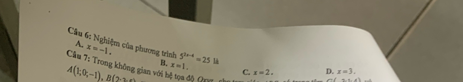 A. x=-1. 
Câu 6: Nghiệm của phương trình 5^(2x-4)=25 C. x=2.
B.
A(1;0;-1), B(2· 3· c) x=1. là
Câu 7: Trong không gian với hệ tọa độ Qrỹ
D. x=3.
(2,1,4)