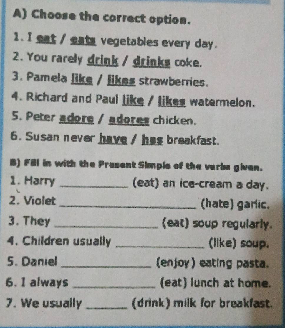 Choose the correct option. 
1. I eat / eats vegetables every day. 
2. You rarely drink / drinks coke. 
3. Pamela like / likes strawberries. 
4. Richard and Paul like / likes watermelon. 
5. Peter adore / adores chicken. 
6. Susan never have / has breakfast. 
B) Fill in with the Present Simple of the verbe given. 
1. Harry _(eat) an ice-cream a day. 
2. Violet _(hate) garlic. 
3. They _(eat) soup regularly. 
4. Children usually _(like) soup. 
5. Daniel _(enjoy) eating pasta. 
6. I always _(eat) lunch at home. 
7. We usually _(drink) milk for breakfast.