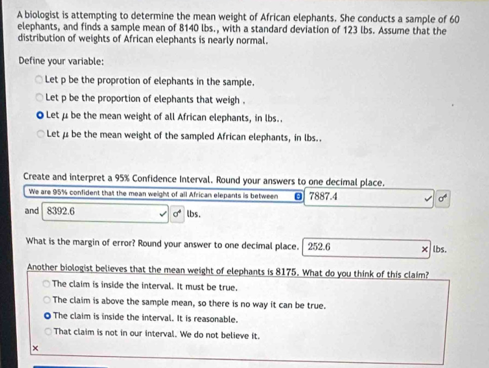 A biologist is attempting to determine the mean weight of African elephants. She conducts a sample of 60
elephants, and finds a sample mean of 8140 lbs., with a standard deviation of 123 lbs. Assume that the
distribution of weights of African elephants is nearly normal.
Define your variable:
Let p be the proprotion of elephants in the sample.
Let p be the proportion of elephants that weigh ,
Let μ be the mean weight of all African elephants, in lbs..
Let μ be the mean weight of the sampled African elephants, in lbs..
Create and interpret a 95% Confidence Interval. Round your answers to one decimal place.
We are 95% confident that the mean weight of all African elepants is between θ 7887.4
sigma^6
and 839 92.6 lbs.
sigma^4
What is the margin of error? Round your answer to one decimal place. 252.6 × lbs.
Another biologist believes that the mean weight of elephants is 8175. What do you think of this claim?
The claim is inside the interval. It must be true.
The claim is above the sample mean, so there is no way it can be true.
The claim is inside the interval. It is reasonable.
That claim is not in our interval. We do not believe it.
×