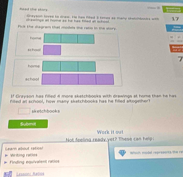 Reed the story. 


Grayson loves to draw. He has filled 3 times as many sketchbooks with 17
drawings at home as he has filed at school. 
Pick the diagram that models the ratio in the story. Fion 
home 
j 
Smarts 
school 
due all s
7
home 
school 
If Grayson has filled 4 more sketchbooks with drawings at home than he has 
filled at school, how many sketchbooks has he filled altogether? 
sketchbooks 
Submit 
Work it out 
Not feeling ready yet? These can help: 
Learn about ratios! 
Writing ratios Which model represents the ra 
Finding equivalent ratios 
Lesson: Ratios