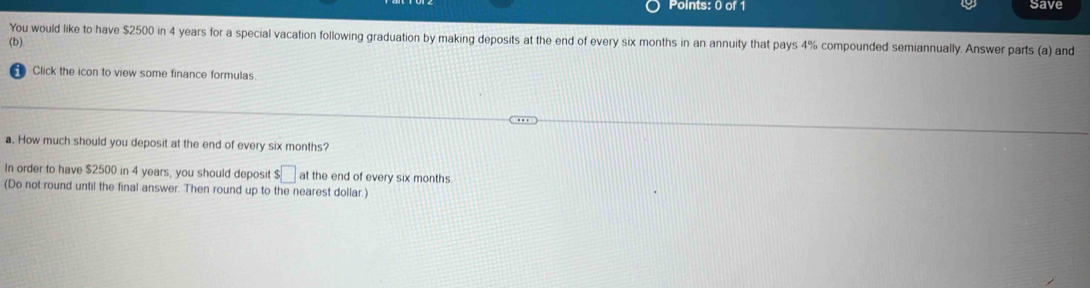 save 
You would like to have $2500 in 4 years for a special vacation following graduation by making deposits at the end of every six months in an annuity that pays 4% compounded semiannually. Answer parts (a) and 
(b) 
Click the icon to view some finance formulas 
a. How much should you deposit at the end of every six months? 
In order to have $2500 in 4 years, you should deposit $□ at the end of every six months
(Do not round until the final answer. Then round up to the nearest dollar.)