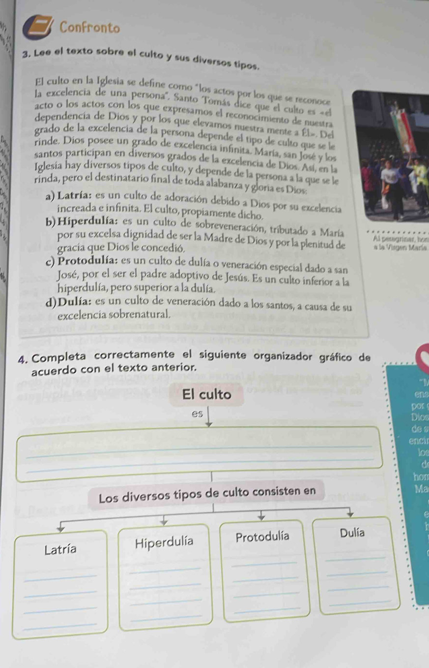 Confronto
3. Lee el texto sobre el culto y sus diversos tipos.
El culto en la Iglesia se define como "los actos por los que se reconoce
la excelencia de una persona'. Santo Tomás dice que el culto es «el
acto o los actos con los que expresamos el reconocimiento de nuestra
dependencía de Dios y por los que elevamos nuestra mente a Él». Del
grado de la excelencia de la persona depende el tipo de culto que se le
rinde. Díos posee un grado de excelencía infinita. María, san José y los
santos participan en diversos grados de la excelencia de Díos. Así, en la
Iglesía hay diversos tipos de culto, y depende de la persona a la que se le
rinda, pero el destinatario final de toda alabanza y gloría es Dios:
a) Latría: es un culto de adoración debido a Dios por su excelencia
increada e infinita. El culto, propiamente dicho.
b)Hiperdulía: es un culto de sobreveneración, tributado a María
por su excelsa dignídad de ser la Madre de Dios y por la plenitud de Al peregrinar, hon
gracia que Dios le concedió. a la Virgen María
c) Protodulía: es un culto de dulía o veneración especial dado a san
José, por el ser el padre adoptivo de Jesús. Es un culto inferior a la
hiperdulía, pero superior a la dulía.
d)Dulía: es un culto de veneración dado a los santos, a causa de su
excelencía sobrenatural.
4. Completa correctamente el siguiente organizador gráfico de
acuerdo con el texto anterior.
“D
El culto one
or
es
Dios
de s
_
encu
_
los
C
hon
Los diversos tipos de culto consisten en
Ma
_
Latría Hiperdulía Protodulía Dulía
_
_
_
_
_
_
_
_
_
_
_
_
_
_
_