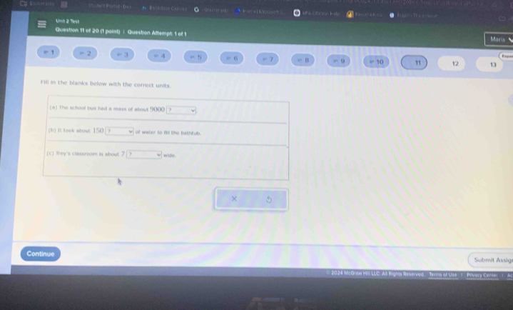 Essir A Bace Jooe Carivas Orpa a C 2 H a H t 
Unit 2 Test 
Question 11 of 20 (1 point) | Question Aftempt: 1 of 1 
Maria 
Expal 
1 =2 =3 =4 l=f 6 m2 B . 9 10 11 12 13
Fill in the blanks below with the correct units. 
(a) The school bus had a mass of about 9000 |? 
(b) It took about 150/? of water to no the bathtub. 
(c) Trey's classroom is about 7 wide 
× 5 
Continue Submit Assig 
2024 McGw Hl LLC. All Righs Reserved. Terms of Use 1 Privacy Cente