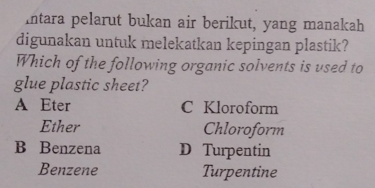 Intara pelarut bukan air berikut, yang manakah
digunakan untuk melekatkan kepingan plastik?
Which of the following organic solvents is used to
glue plastic sheet?
A Eter C Kloroform
Ether Chloroform
B Benzena D Turpentin
Benzene Turpentine