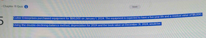 Chapter 11 Quiz Saved 
Cutter Enterprises purchased equipment for $66,000 on January 1, 2024. The equipment is expected to have a five-year life and a residual vilue of $6,000
Using the double-declining balance method, depreciation for 2024 and the book value on December 31, 2024, would be: