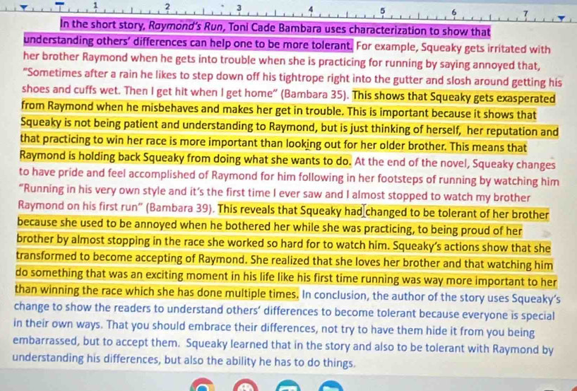 1 2 3 4 5 6 7
In the short story, Røymond's Run, Toni Cade Bambara uses characterization to show that 
understanding others' differences can help one to be more tolerant. For example, Squeaky gets irritated with 
her brother Raymond when he gets into trouble when she is practicing for running by saying annoyed that, 
"Sometimes after a rain he likes to step down off his tightrope right into the gutter and slosh around getting his 
shoes and cuffs wet. Then I get hit when I get home" (Bambara 35). This shows that Squeaky gets exasperated 
from Raymond when he misbehaves and makes her get in trouble. This is important because it shows that 
Squeaky is not being patient and understanding to Raymond, but is just thinking of herself, her reputation and 
that practicing to win her race is more important than looking out for her older brother. This means that 
Raymond is holding back Squeaky from doing what she wants to do. At the end of the novel, Squeaky changes 
to have pride and feel accomplished of Raymond for him following in her footsteps of running by watching him 
“Running in his very own style and it’s the first time I ever saw and I almost stopped to watch my brother 
Raymond on his first run" (Bambara 39). This reveals that Squeaky had changed to be tolerant of her brother 
because she used to be annoyed when he bothered her while she was practicing, to being proud of her 
brother by almost stopping in the race she worked so hard for to watch him. Squeaky’s actions show that she 
transformed to become accepting of Raymond. She realized that she loves her brother and that watching him 
do something that was an exciting moment in his life like his first time running was way more important to her 
than winning the race which she has done multiple times. In conclusion, the author of the story uses Squeaky's 
change to show the readers to understand others’ differences to become tolerant because everyone is special 
in their own ways. That you should embrace their differences, not try to have them hide it from you being 
embarrassed, but to accept them. Squeaky learned that in the story and also to be tolerant with Raymond by 
understanding his differences, but also the ability he has to do things.