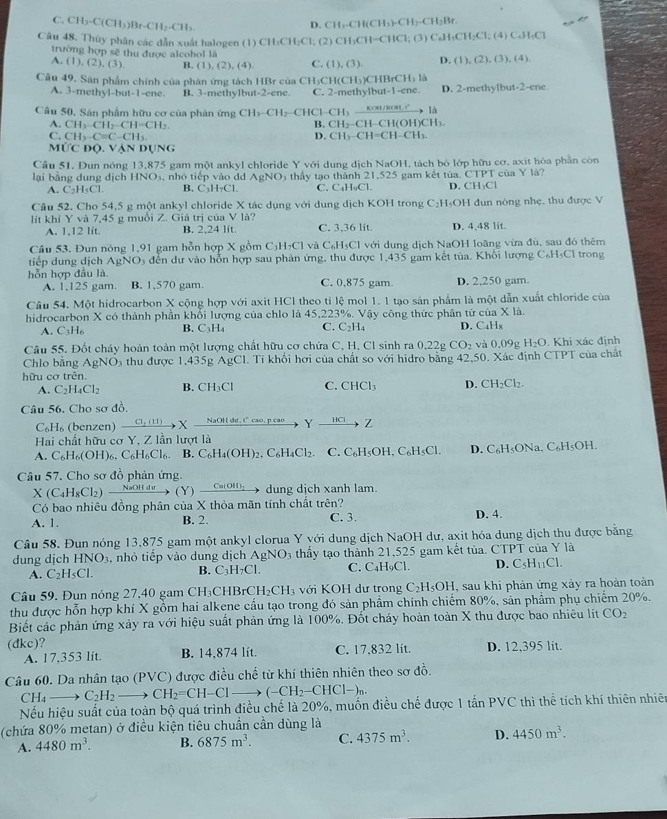 C. CH₃-C(CH₃)Br- CH_2· CH
D. CH_3· CH(CH_3)=CH_2 -CH₃Br
Câu 48. Thùy phân các dẫn xuất halogen (1) C1 I_3CH_2Cl; (2) CH₃CH=CHCl; (3) C₆H₃CH₂Cl; (4) C₄H₃Cl
trường hợp sẽ thu được alcohol là
A. (1),(2),(3). B. (1), (2), (4). C. (1),(3). D. (1), (2), (3), (4).
Câu 49. Sân phẩm chính của phân ứng tách HBr của CH₃CH CH_3 CHBrCH₃ là
A. 3-methyl-but-1-ene. B. 3-methylbut-2-ene. C. 2-methylbut-1-ene. D. 2-methylbut-2-ene
Câu 50. Sân phẩm hữu cơ của phản ứng CH_3-CH_2-Cl HCl-CH₃ koH/rOH  là
A. CH_3-CH_2-CH=CH_2. B. CH₂-CH-CH(OH)CH
C. CH_3-Cequiv C-CH_3 D. CH₃-CH |=( H-C Hh.
M UCDQ. VAN DUNG
Câu 51. Đun nóng 13,875 gam một ankyl chloride Y với dung dịch NaOH, tách bó lớp hữu cơ, axit hóa phần còn
lại bằng dung dịch HNO_3 nhỏ tiếp vào dd AgNO3 thấy tạo thành 21,525 gam kết tủa. CTPT của Y là?
A. C_2H_5Cl. C_3H_7Cl C. C₄H₉Cl. D. CH₃Cl
B.
Câu 52. Cho 54,5 g một ankyl chloride X tác dụng với dung dịch KOH trong C₂H₅OH đun nóng nhẹ. thu được V
lít khí Y và 7,45 g muối Z. Giá trị của V là?
A. 1,12 lit. B. 2,24 lít C. 3.36 lít. D. 4.48 lit.
Câu 53. Đun nóng 1,91 gam hỗn hợp X gồm C_3H_7Cl và CH₃Cl với dung dịch NaOH loãng vừa đù, sau đó thêm
tiếp dung dịch . AgNO s đến dự vào hỗn hợp sau phản ứng, thu được 1,435 gam kết tủa. Khổi lượng C₆H₅Cl trong
hỗn hợp đầu là
A. 1,125 gam. B. 1,570 gam. C. 0,875 gam. D. 2,250 gam.
Câu 54. Một hidrocarbon X cộng hợp với axit HCl theo tỉ lệ mol 1. 1 tạo sản phẩm là một dẫn xuất chloride của
hidrocarbon X có thành phần khổi lượng của chlo là 45,223%. Vậy công thức phân tử của X là.
A. C_3H_6 B. C_3H_4 C. C_2H_4 D. C_4H_8
Câu 55. Đốt cháy hoàn toàn một lượng chất hữu cơ chứa C, H, Cl sinh ra 0,22 CO_2 và 0.09 ρ H_2O. Khi xác định
Chlo bằng AgNO thu được 1,435g AgC 1. Tỉ khối hơi của chất so với hidro bằng 42,50. Xác định CTPT của chất
hữu cơ trên.
A. C_2H_4Cl_2
B. CH_3Cl C. CHG 1 D. CH_2Cl_2.
Câu 56. Cho sơ đồ.
C_6H_6 (benzen) xrightarrow C1,(11)X NaOH dư, t' cao, p cao Yxrightarrow HCIZ
Hai chất hữu cơ Y, Z lần lượt là
A. C_6H_6(OH)_6, C_6H_6Cl_6. B. C_6H_4(OH)_2,C_6H_4Cl_2. C. C_6H_5OH,C_6H_5Cl. D. C_6H_5 ONa. C_6H_5OH
Câu 57. Cho sơ đồ phản ứng.
X(C_4H_8Cl_2) (Y) Cu(OH)3 dung dịch xanh lam.
Có bao nhiêu đồng phân của X thỏa mãn tính chất trên? C. 3.
A. 1. B. 2. D. 4.
Câu 58. Đun nóng 13,875 gam một ankyl clorua Y với dung dịch NaOH dư, axit hóa dung dịch thu được bằng
dung dịch HNO_3 , nhỏ tiếp vào dung dịch AgNO 3 thấy tạo thành 21,525 gam kết tủa. CTPT của Y là
A. C_2H_5Cl. C. C₄H₉Cl. D. C_5H_11Cl.
B. C_3H_7Cl.
Câu 59. Đun nóng 27,40 gam CH₃CHB rCH_2CH_3 với KOH dư trong C_2H_5OH , sau khi phản ứng xảy ra hoàn toàn
thu được hỗn hợp khí X gồm hai alkene cầu tạo trong đó sản phẩm chính chiếm 80%, sản phẩm phụ chiếm 20%.
Biết các phản ứng xảy ra với hiệu suất phản ứng là 100%. Đốt cháy hoàn toàn X thu được bao nhiêu lít CO_2
(đkc)? D. 12,395 lit.
A. 17,353 lít. B. 14,874 lít. C. 17,832 lít.
Câu 60. Da nhân tạo ( PVC) được điều chế từ khí thiên nhiên theo sơ đồ.
CH_4 _  C_2H_2 CH_2=CH-Cl to (-CH_2-CHCl-)_n.
Nếu hiệu suất của toàn bộ quá trình điều chế là 20%, muốn điều chế được 1 tấn PVC thì thể tích khí thiên nhiên
(chứa 80% metan) ở điều kiện tiêu chuẩn cần dùng là
D. 4450m^3.
A. 4480m^3.
C.
B. 6875m^3. 4375m^3.