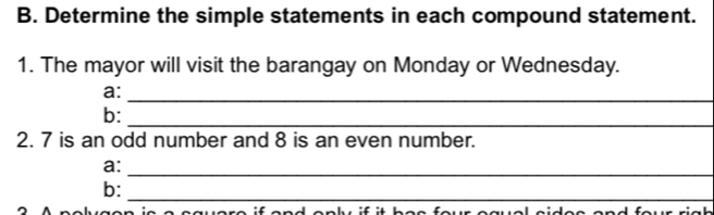 Determine the simple statements in each compound statement. 
1. The mayor will visit the barangay on Monday or Wednesday. 
a: 
_ 
b:_ 
2. 7 is an odd number and 8 is an even number. 
a: 
_ 
b:_