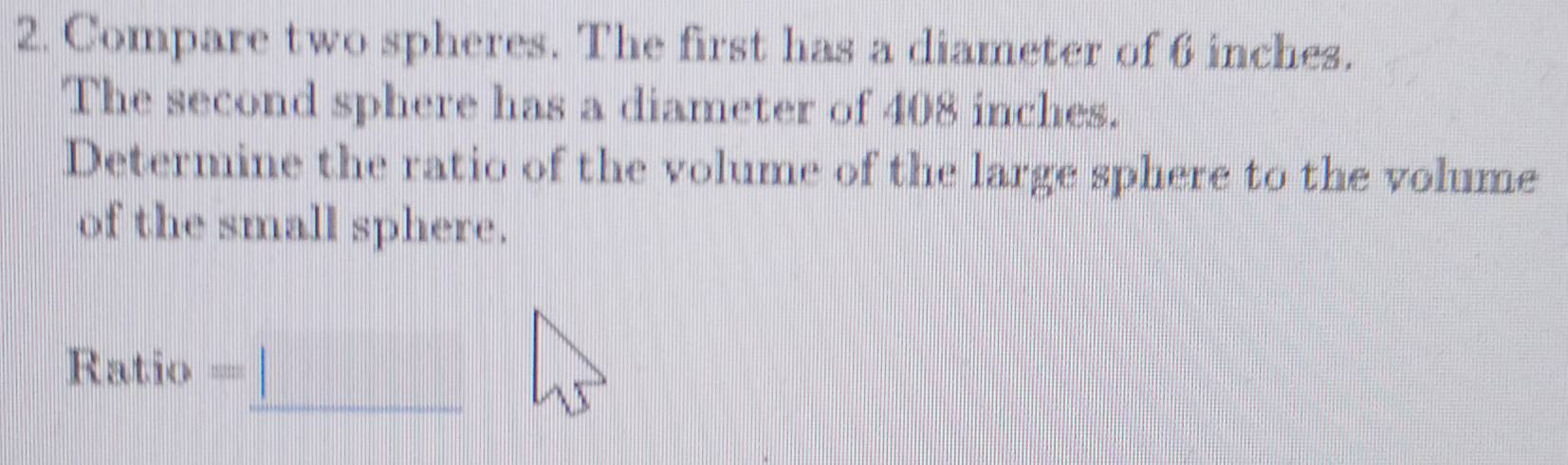 Compare two spheres. The first has a diameter of 6 inches. 
The second sphere has a diameter of 408 inches. 
Determine the ratio of the volume of the large sphere to the volume 
of the small sphere. 
_ 
Ratio =