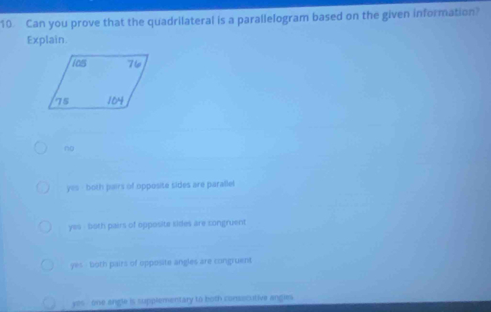 Can you prove that the quadrilateral is a parallelogram based on the given information?
Explain.
no
yes - both pairs of opposite sides are parallel
yes - both pairs of opposite sides are congruent
yes - both pairs of opposite angles are congruent
yes -one angle is supplementary to both consecutive angies