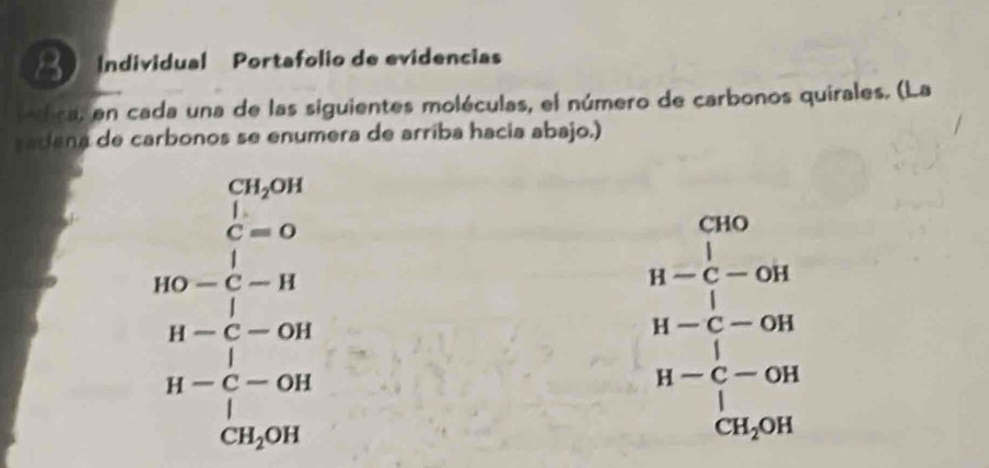 Individual Portafolio de evidencias 
lndica, en cada una de las siguientes moléculas, el número de carbonos quirales. (La 
radana de carbonos se enumera de arriba hacía abajo.)
CH_2OH
1= □ 
C=0 CHO
beginarrayr □ -□  BO-□ -□  B-□ -Gendarray □ -□ -GH □ -endarray -beginarrayr □  -3endarray 
beginarrayr H-C-oH H-C-oH H-C-oHendarray
H-C-OH
□  1
CH_2OH