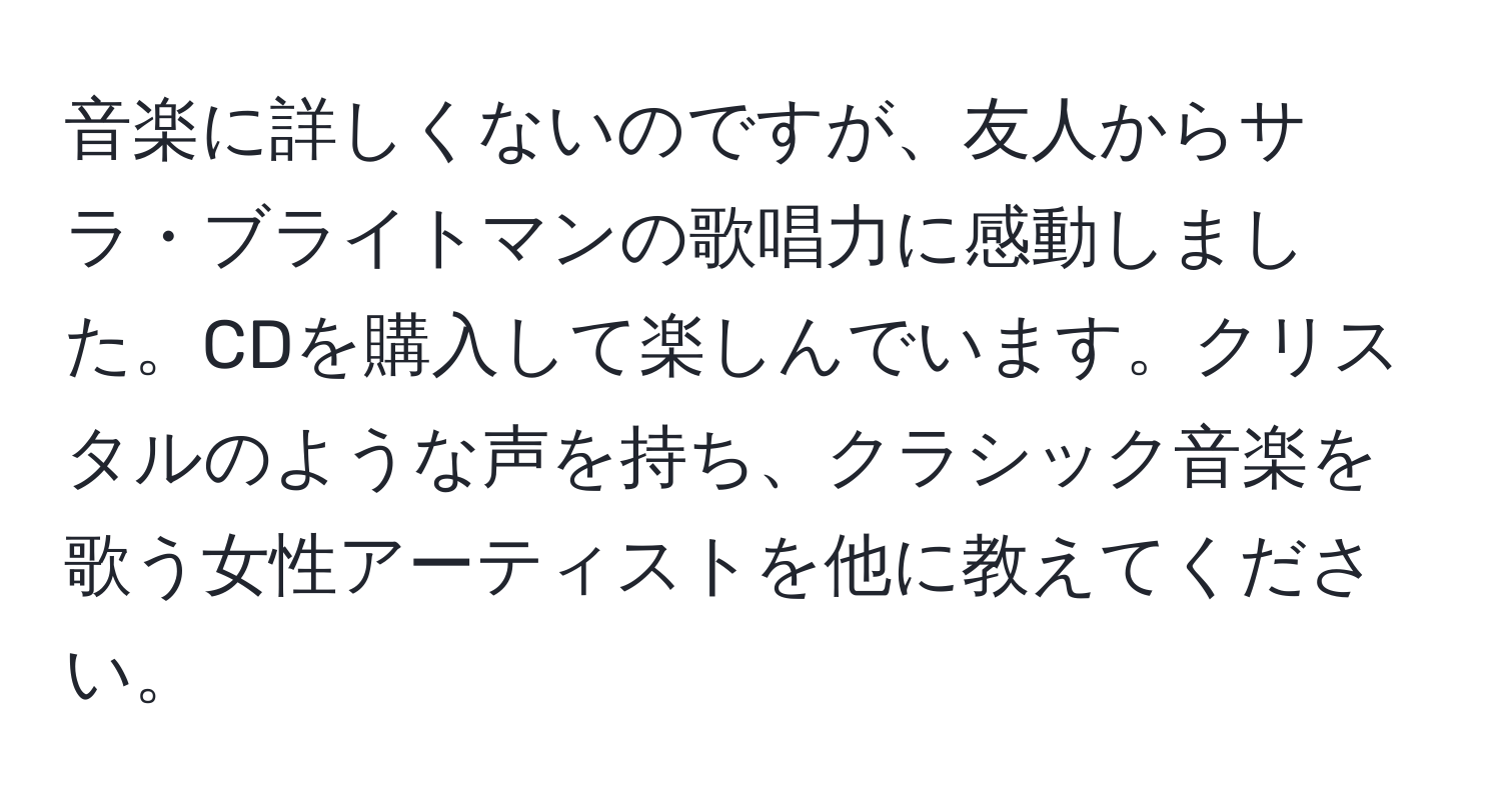 音楽に詳しくないのですが、友人からサラ・ブライトマンの歌唱力に感動しました。CDを購入して楽しんでいます。クリスタルのような声を持ち、クラシック音楽を歌う女性アーティストを他に教えてください。