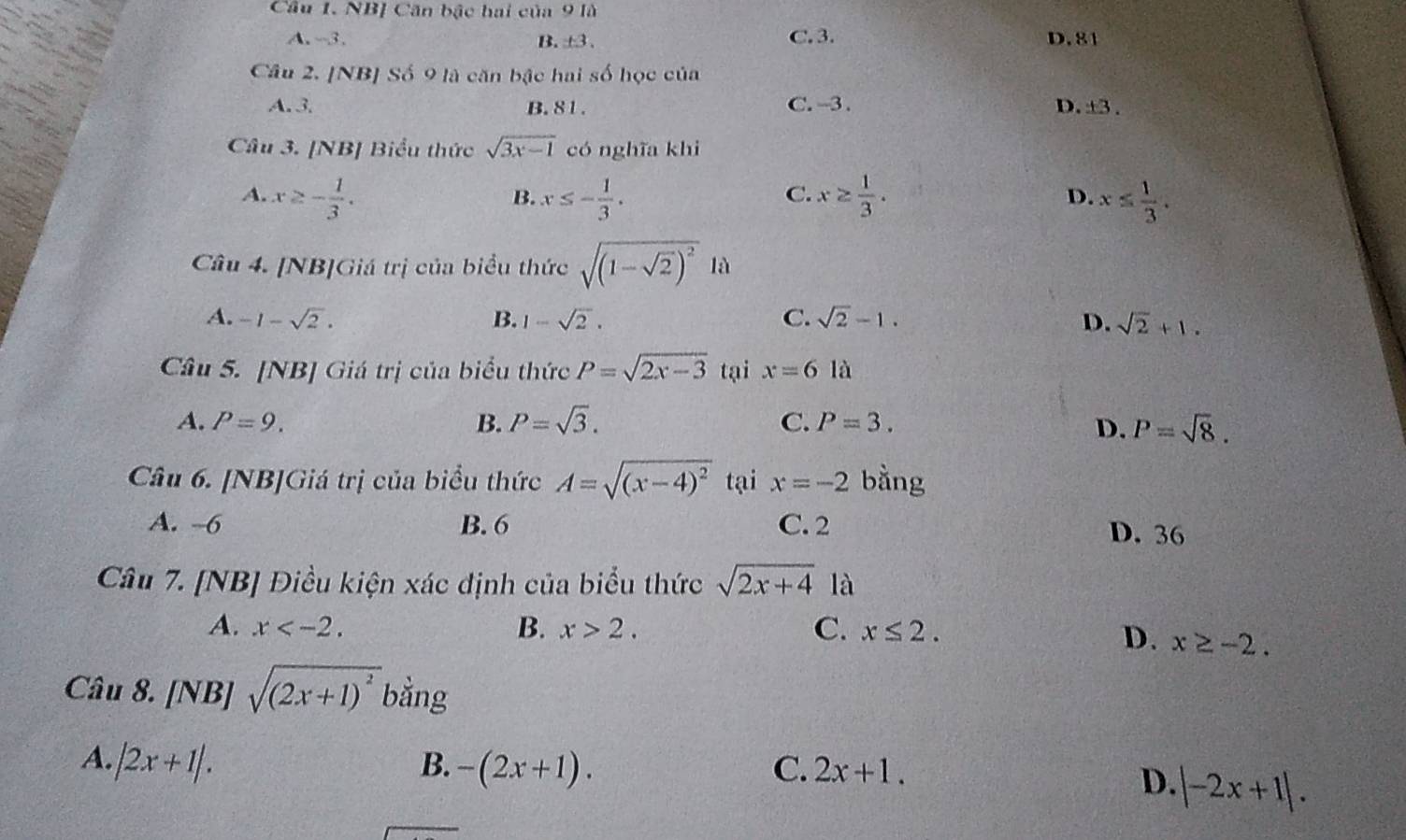 NB] Căn bậc hai của 9 là
A. -3. B. ±3. C. 3. D. 81
Câu 2. [NB] Số 9 là căn bậc hai số học của
A. 3. B. 81. C. -3. D. ± 3. 
Câu 3. [NB] Biểu thức sqrt(3x-1) có nghĩa khi
A. x≥ - 1/3 . x≤ - 1/3 . x≥  1/3 . x≤  1/3 . 
B.
C.
D.
Câu 4. [NB]Giá trị của biểu thức sqrt((1-sqrt 2))^2 là
A. -1-sqrt(2). B. 1-sqrt(2). C. sqrt(2)-1. D. sqrt(2)+1. 
Câu 5. [NB] Giá trị của biểu thức P=sqrt(2x-3) tại x=6 là
A. P=9. B. P=sqrt(3). C. P=3.
D. P=sqrt(8). 
Câu 6. [NB]Giá trị của biểu thức A=sqrt((x-4)^2) tại x=-2 bằng
A. -6 B. 6 C. 2
D. 36
Câu 7. [NB] Điều kiện xác định của biểu thức sqrt(2x+4) là
A. x . B. x>2. C. x≤ 2.
D. x≥ -2. 
Câu 8. [NB] sqrt((2x+1)^2) bằng
A. |2x+1|.
B. -(2x+1). C. 2x+1.
D. |-2x+1|.