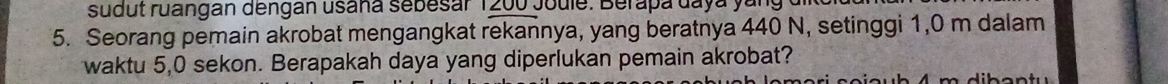 sudut ruangan dengan usana sebesar 1200 Joule. Berapa daya yang 
5. Seorang pemain akrobat mengangkat rekannya, yang beratnya 440 N, setinggi 1,0 m dalam 
waktu 5,0 sekon. Berapakah daya yang diperlukan pemain akrobat?