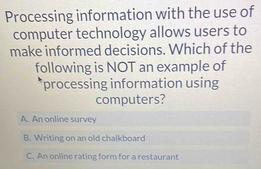 Processing information with the use of
computer technology allows users to
make informed decisions. Which of the
following is NOT an example of
processing information using
computers?
A. An online survey
B. Writing on an old chalkboard
C. An online rating form for a restaurant