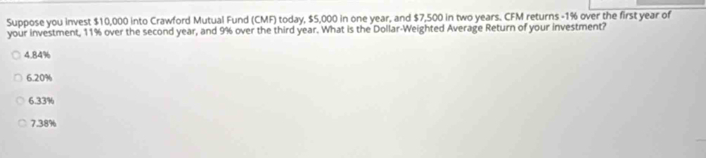 Suppose you invest $10,000 into Crawford Mutual Fund (CMF) today, $5,000 in one year, and $7,500 in two years. CFM returns -1% over the first year of
your investment, 11% over the second year, and 9% over the third year. What is the Dollar -Weighted Average Return of your investment?
4. 84%
6. 20%
6.33%
7.38%