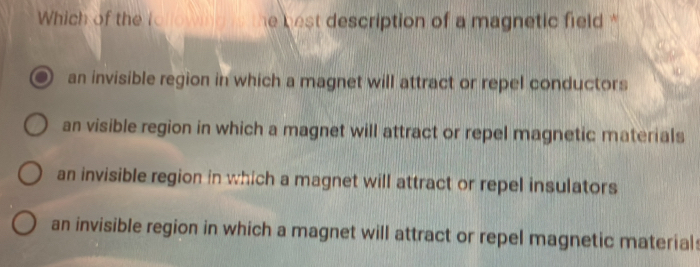 Which of the tollowing s the best description of a magnetic field*
an invisible region in which a magnet will attract or repel conductors
an visible region in which a magnet will attract or repel magnetic materials
an invisible region in which a magnet will attract or repel insulators
an invisible region in which a magnet will attract or repel magnetic material