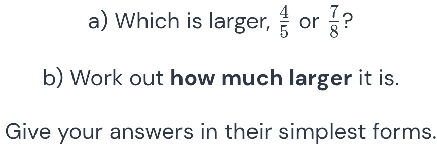 Which is larger,  4/5  or  7/8  ? 
b) Work out how much larger it is. 
Give your answers in their simplest forms.