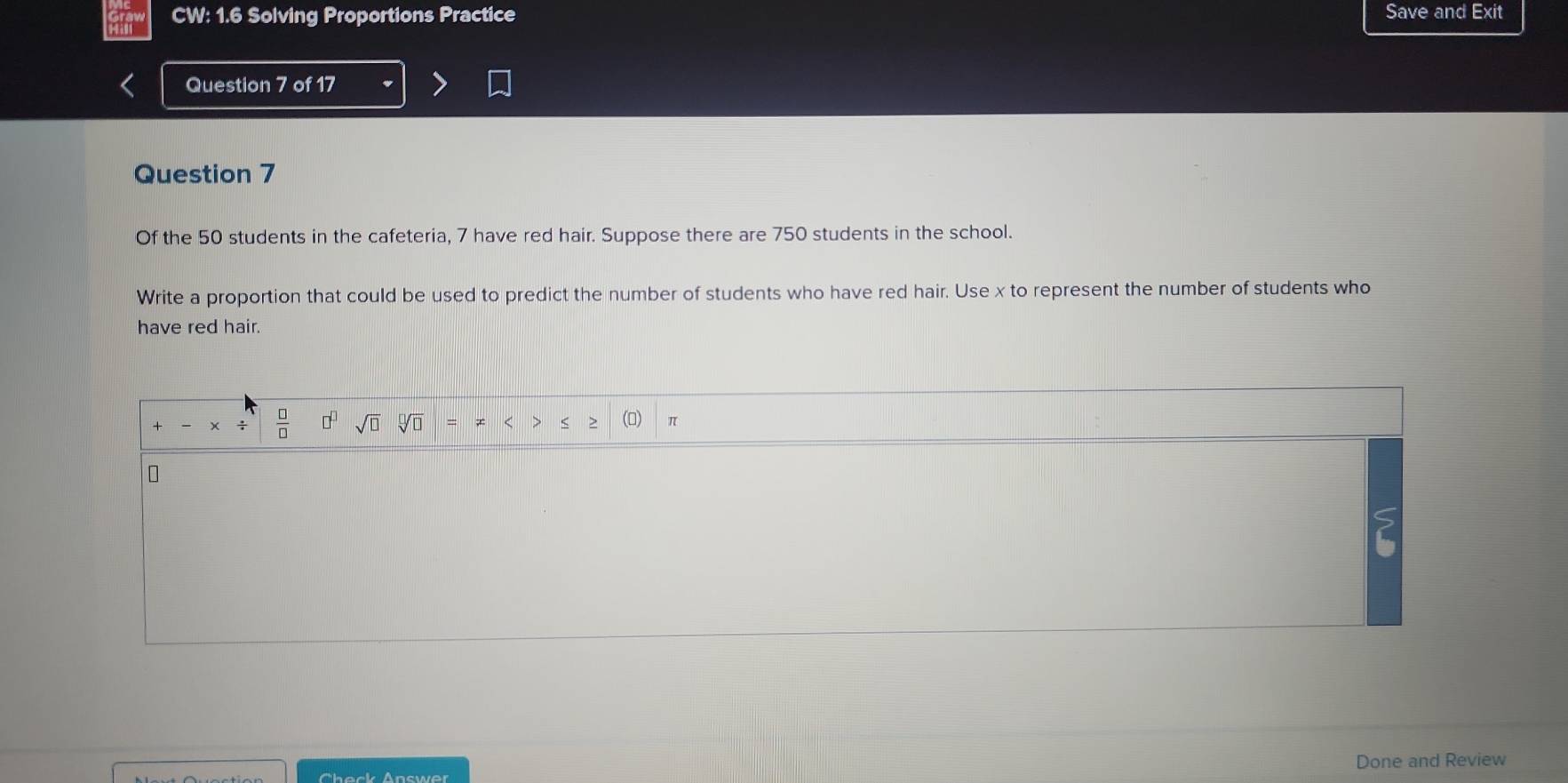 CW: 1.6 Solving Proportions Practice Save and Exit 
Question 7 of 17 
Question 7 
Of the 50 students in the cafeteria, 7 have red hair. Suppose there are 750 students in the school. 
Write a proportion that could be used to predict the number of students who have red hair. Use x to represent the number of students who 
have red hair. 
- 
= ≠ < > < > (□) π
Theck Answe' Done and Review